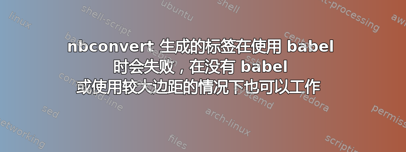 nbconvert 生成的标签在使用 babel 时会失败，在没有 babel 或使用较大边距的情况下也可以工作 