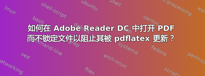 如何在 Adob​​e Reader DC 中打开 PDF 而不锁定文件以阻止其被 pdflatex 更新？