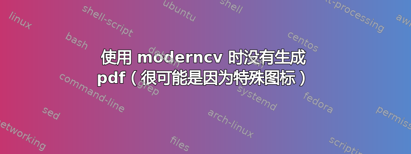 使用 moderncv 时没有生成 pdf（很可能是因为特殊图标）