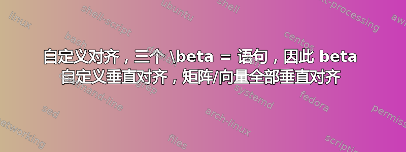 自定义对齐，三个 \beta = 语句，因此 beta 自定义垂直对齐，矩阵/向量全部垂直对齐