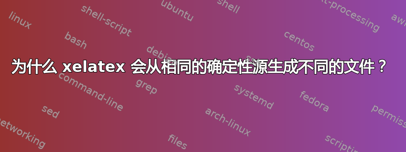 为什么 xelatex 会从相同的确定性源生成不同的文件？