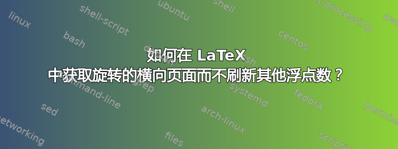 如何在 LaTeX 中获取旋转的横向页面而不刷新其他浮点数？