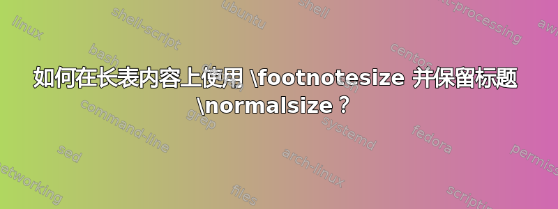 如何在长表内容上使用 \footnotesize 并保留标题 \normalsize？