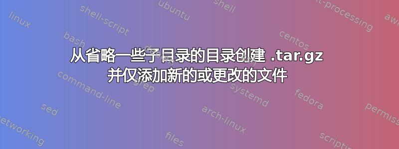 从省略一些子目录的目录创建 .tar.gz 并仅添加新的或更改的文件