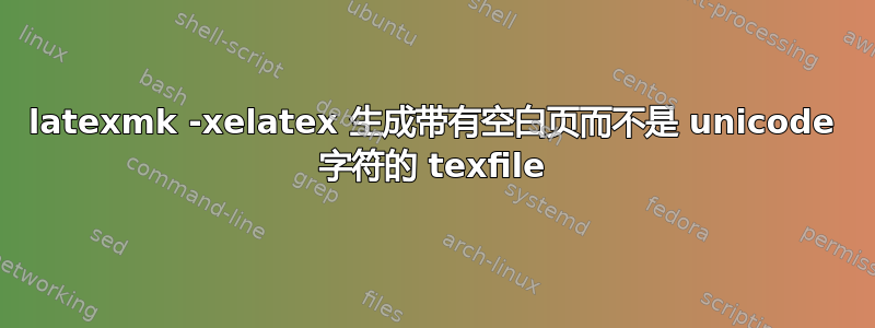 latexmk -xelatex 生成带有空白页而不是 unicode 字符的 texfile