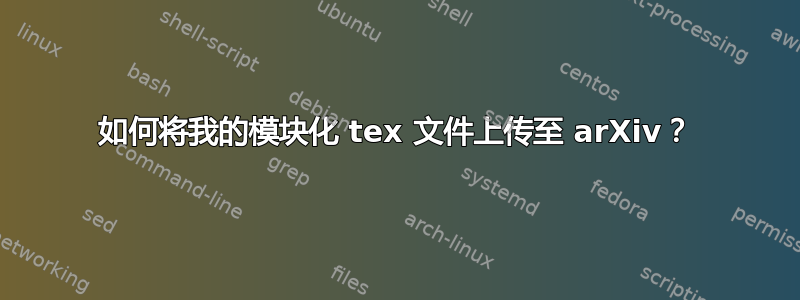 如何将我的模块化 tex 文件上传至 arXiv？