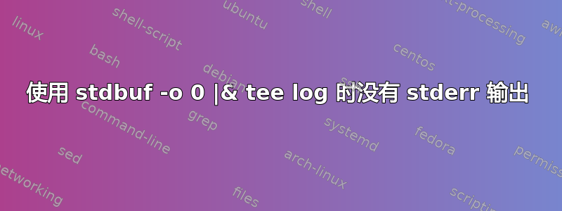 使用 stdbuf -o 0 |& tee log 时没有 stderr 输出