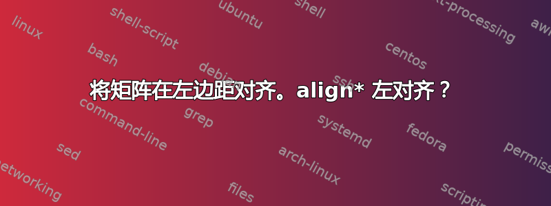 将矩阵在左边距对齐。align* 左对齐？