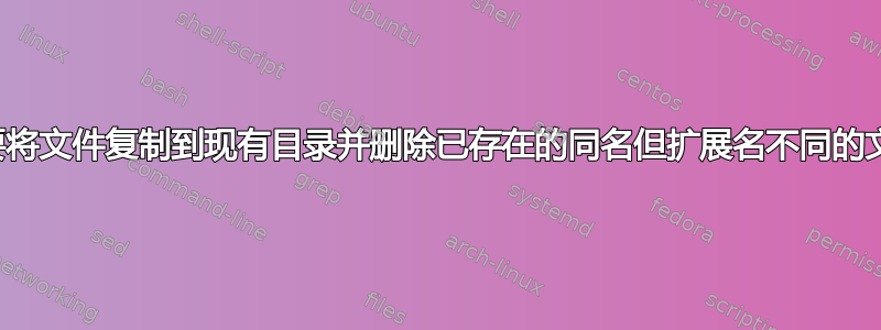 需要将文件复制到现有目录并删除已存在的同名但扩展名不同的文件