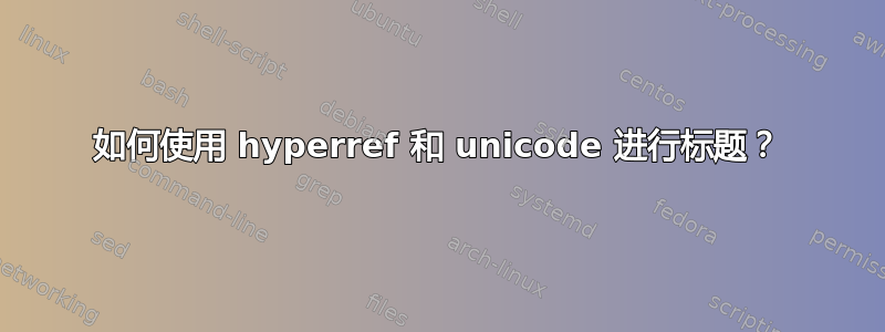 如何使用 hyperref 和 unicode 进行标题？