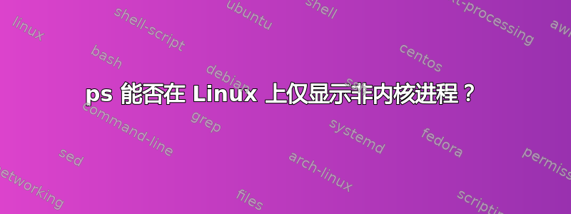 ps 能否在 Linux 上仅显示非内核进程？