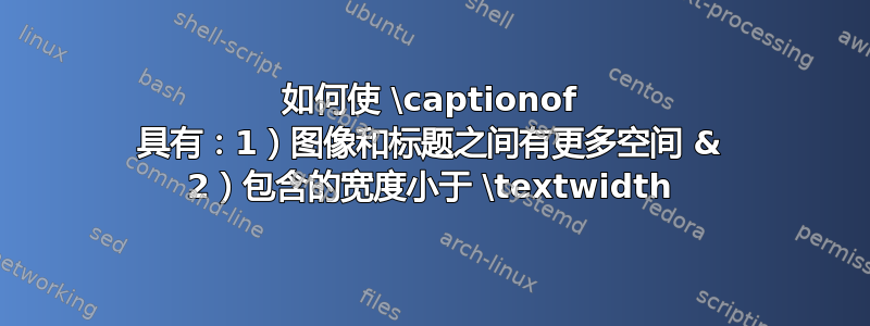 如何使 \captionof 具有：1）图像和标题之间有更多空间 & 2）包含的宽度小于 \textwidth