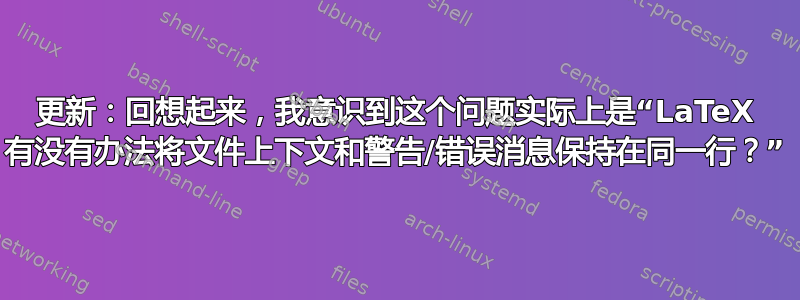 更新：回想起来，我意识到这个问题实际上是“LaTeX 有没有办法将文件上下文和警告/错误消息保持在同一行？”