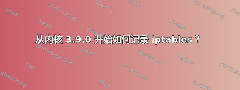 从内核 3.9.0 开始如何记录 iptables？