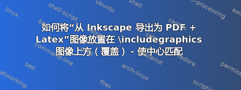 如何将“从 Inkscape 导出为 PDF + Latex”图像放置在 \includegraphics 图像上方（覆盖） - 使中心匹配