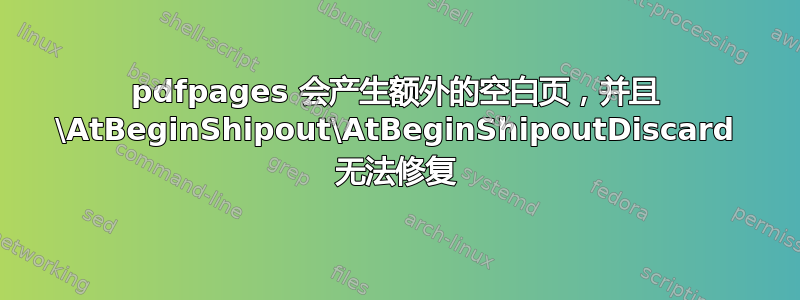 pdfpages 会产生额外的空白页，并且 \AtBeginShipout\AtBeginShipoutDiscard 无法修复