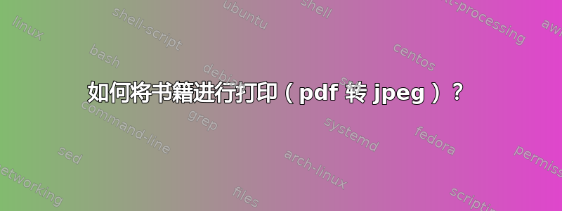 如何将书籍进行打印（pdf 转 jpeg）？