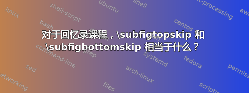 对于回忆录课程，\subfigtopskip 和 \subfigbottomskip 相当于什么？