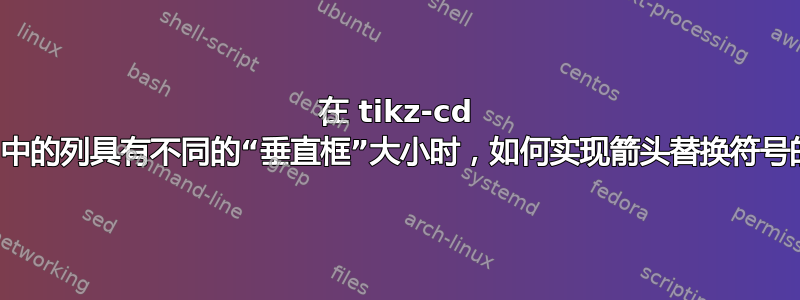 在 tikz-cd 中，当不同列中的列具有不同的“垂直框”大小时，如何实现箭头替换符号的垂直对齐？