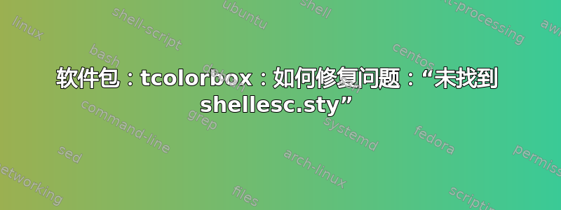 软件包：tcolorbox：如何修复问题：“未找到 shellesc.sty”