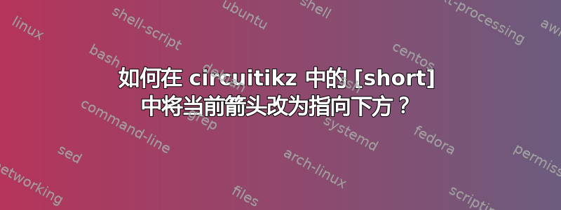 如何在 circuitikz 中的 [short] 中将当前箭头改为指向下方？