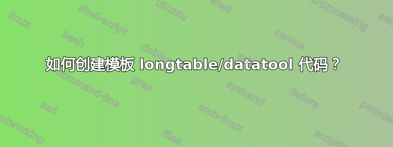 如何创建模板 longtable/datatool 代码？