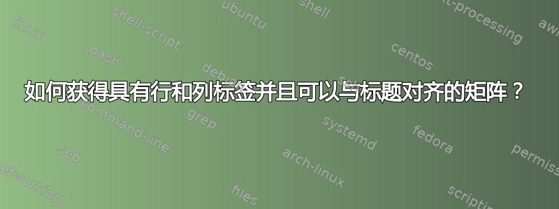 如何获得具有行和列标签并且可以与标题对齐的矩阵？