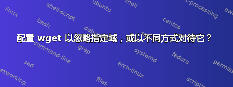 配置 wget 以忽略指定域，或以不同方式对待它？