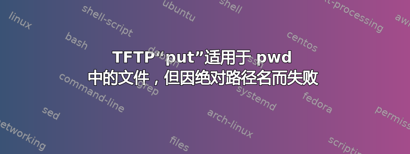 TFTP“put”适用于 pwd 中的文件，但因绝对路径名而失败