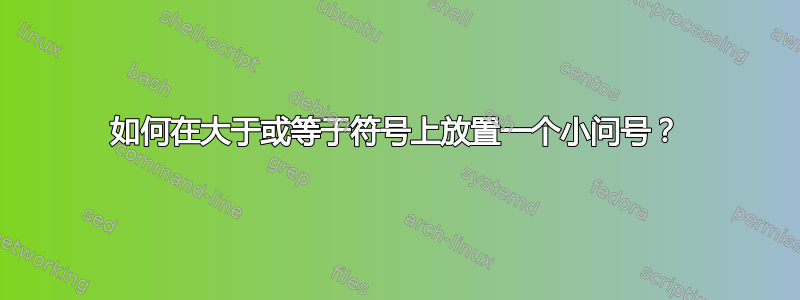 如何在大于或等于符号上放置一个小问号？