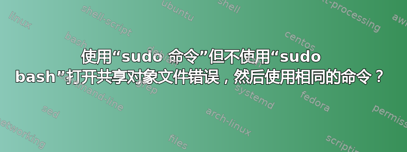 使用“sudo 命令”但不使用“sudo bash”打开共享对象文件错误，然后使用相同的命令？