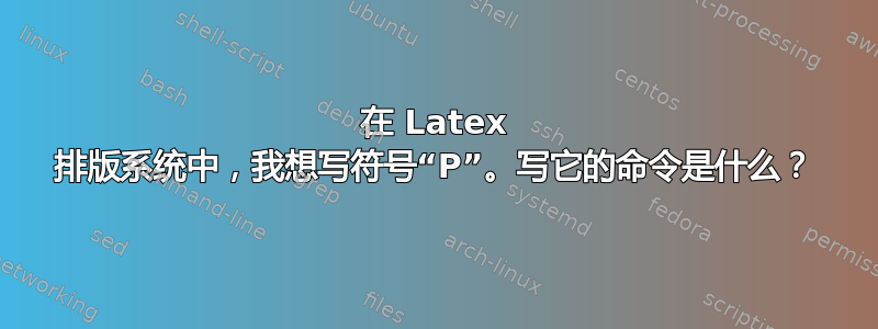 在 Latex 排版系统中，我想写符号“P”。写它的命令是什么？