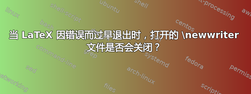 当 LaTeX 因错误而过早退出时，打开的 \newwriter 文件是否会关闭？