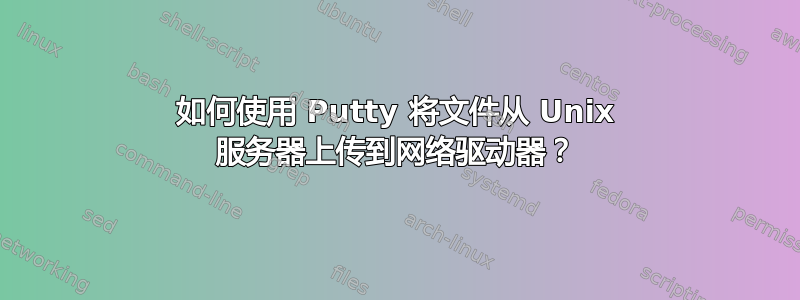 如何使用 Putty 将文件从 Unix 服务器上传到网络驱动器？