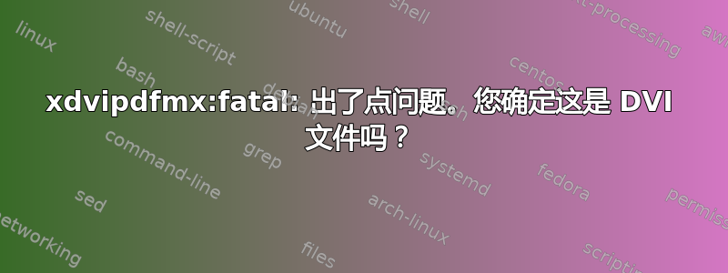 xdvipdfmx:fatal: 出了点问题。您确定这是 DVI 文件吗？