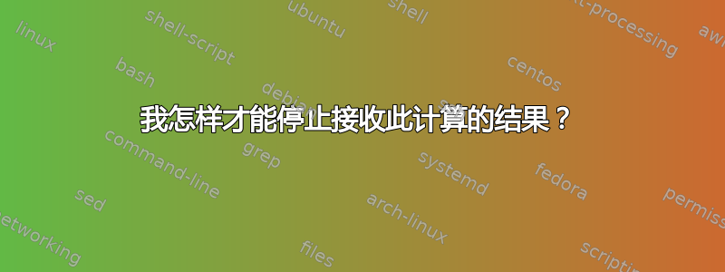 我怎样才能停止接收此计算的结果？