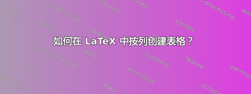 如何在 LaTeX 中按列创建表格？