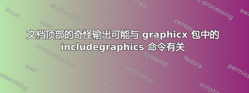 文档顶部的奇怪输出可能与 graphicx 包中的 includegraphics 命令有关