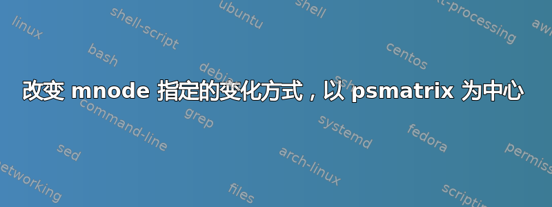 改变 mnode 指定的变化方式，以 psmatrix 为中心