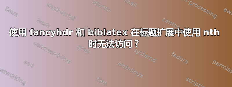 使用 fancyhdr 和 biblatex 在标题扩展中使用 nth 时无法访问？