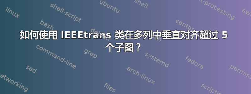 如何使用 IEEEtrans 类在多列中垂直对齐超过 5 个子图？