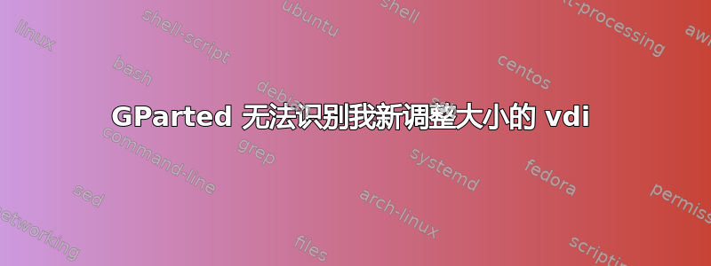 GParted 无法识别我新调整大小的 vdi