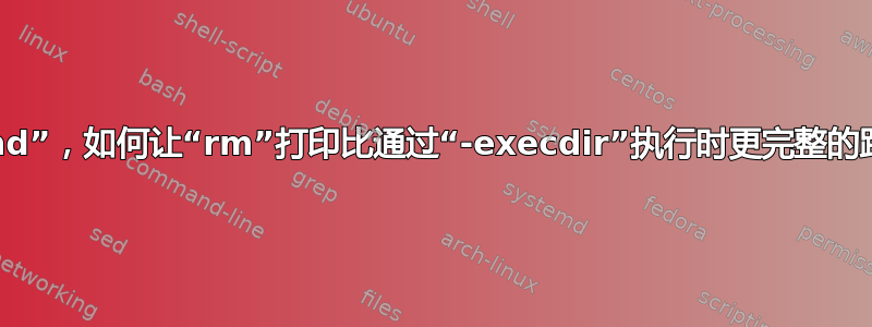 使用“find”，如何让“rm”打印比通过“-execdir”执行时更完整的路径名？