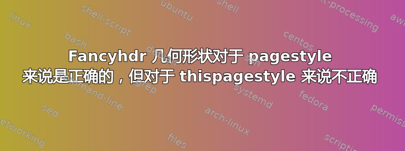 Fancyhdr 几何形状对于 pagestyle 来说是正确的，但对于 thispagestyle 来说不正确