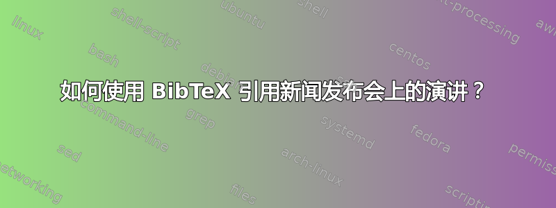 如何使用 BibTeX 引用新闻发布会上的演讲？