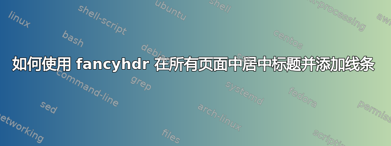 如何使用 fancyhdr 在所有页面中居中标题并添加线条