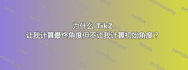 为什么 TikZ 让我计算最终角度但不让我计算初始角度？