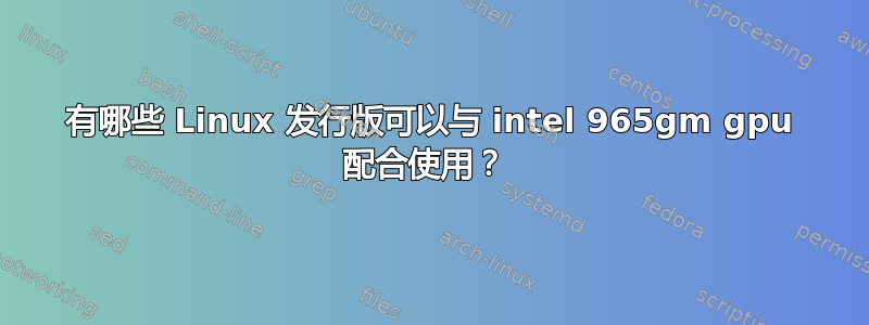 有哪些 Linux 发行版可以与 intel 965gm gpu 配合使用？ 