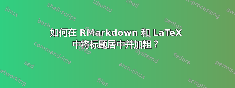 如何在 RMarkdown 和 LaTeX 中将标题居中并加粗？