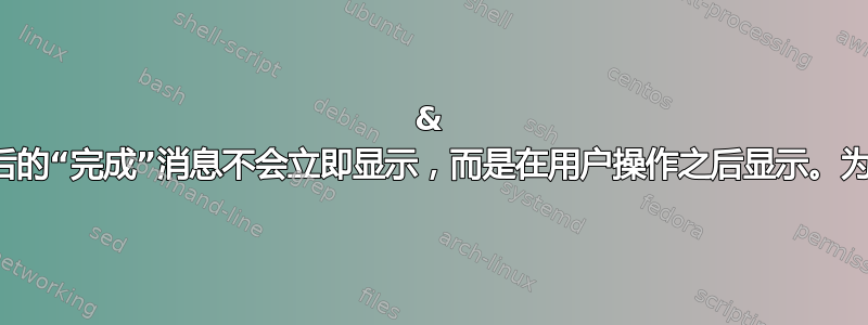 & 命令之后的“完成”消息不会立即显示，而是在用户操作之后显示。为什么？